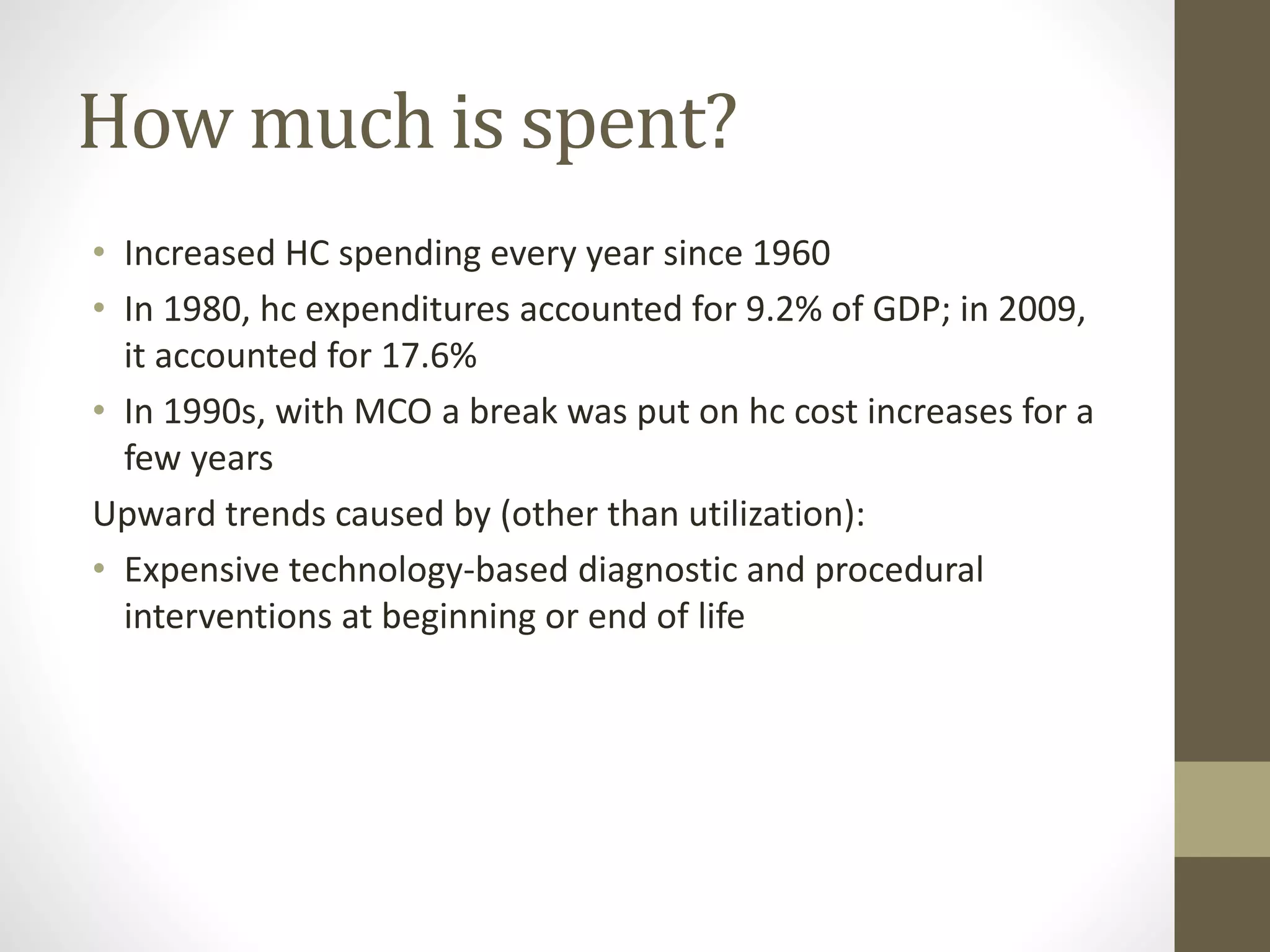 How much is spent?
• Increased HC spending every year since 1960
• In 1980, hc expenditures accounted for 9.2% of GDP; in 2009,
it accounted for 17.6%
• In 1990s, with MCO a break was put on hc cost increases for a
few years
Upward trends caused by (other than utilization):
• Expensive technology-based diagnostic and procedural
interventions at beginning or end of life
 