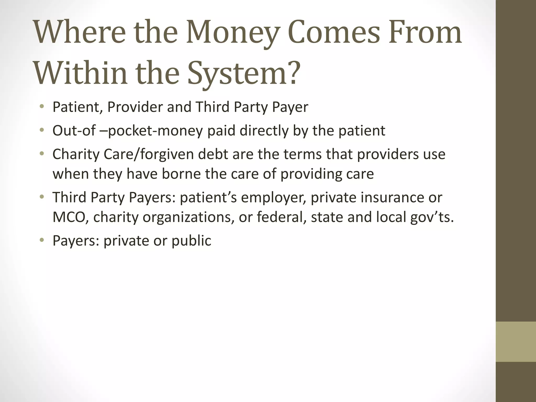 Where the Money Comes From
Within the System?
• Patient, Provider and Third Party Payer
• Out-of –pocket-money paid directly by the patient
• Charity Care/forgiven debt are the terms that providers use
when they have borne the care of providing care
• Third Party Payers: patient’s employer, private insurance or
MCO, charity organizations, or federal, state and local gov’ts.
• Payers: private or public
 