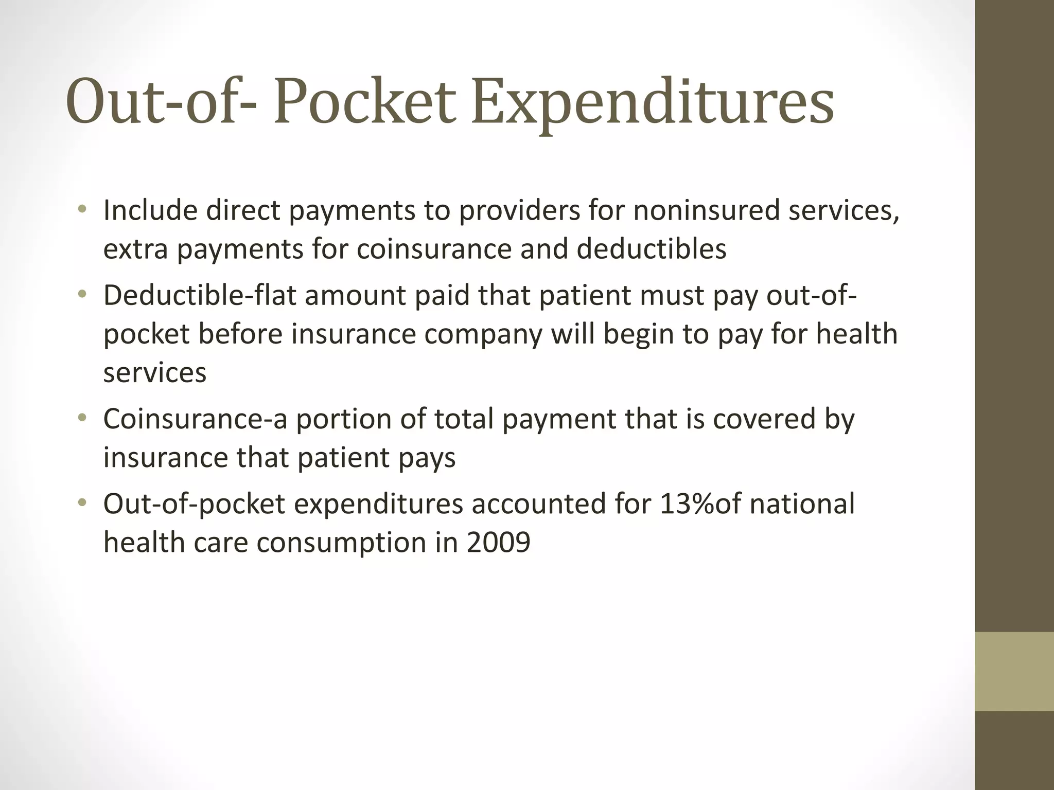 Out-of- Pocket Expenditures
• Include direct payments to providers for noninsured services,
extra payments for coinsurance and deductibles
• Deductible-flat amount paid that patient must pay out-of-
pocket before insurance company will begin to pay for health
services
• Coinsurance-a portion of total payment that is covered by
insurance that patient pays
• Out-of-pocket expenditures accounted for 13%of national
health care consumption in 2009
 
