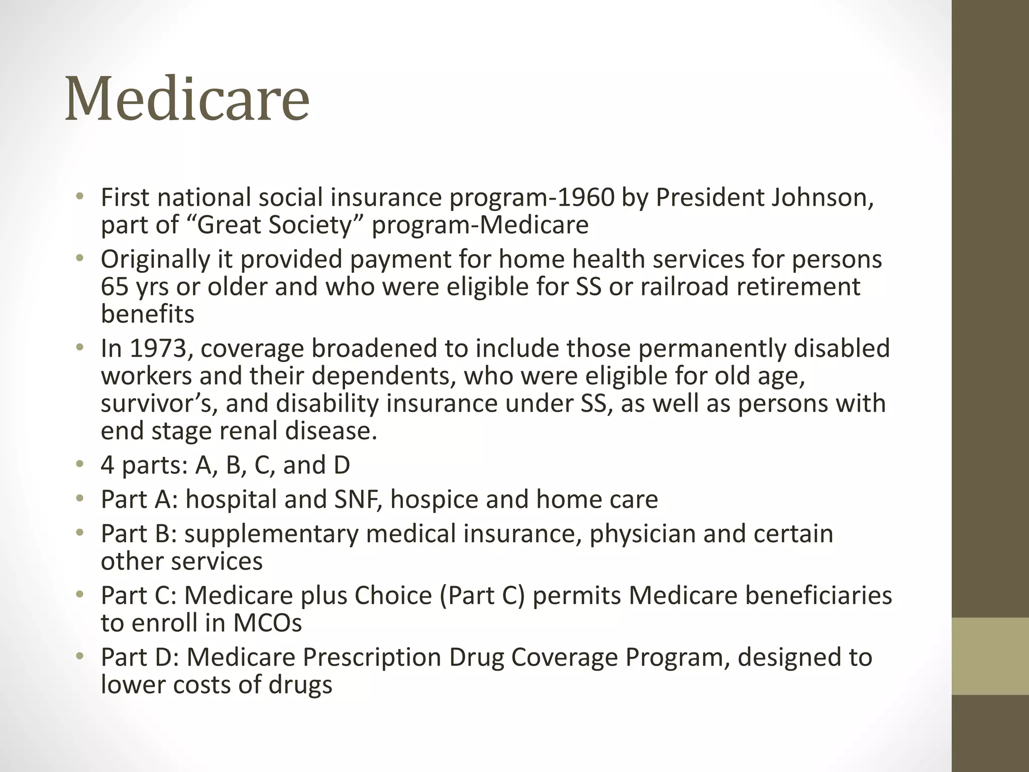 Medicare
• First national social insurance program-1960 by President Johnson,
part of “Great Society” program-Medicare
• Originally it provided payment for home health services for persons
65 yrs or older and who were eligible for SS or railroad retirement
benefits
• In 1973, coverage broadened to include those permanently disabled
workers and their dependents, who were eligible for old age,
survivor’s, and disability insurance under SS, as well as persons with
end stage renal disease.
• 4 parts: A, B, C, and D
• Part A: hospital and SNF, hospice and home care
• Part B: supplementary medical insurance, physician and certain
other services
• Part C: Medicare plus Choice (Part C) permits Medicare beneficiaries
to enroll in MCOs
• Part D: Medicare Prescription Drug Coverage Program, designed to
lower costs of drugs
 