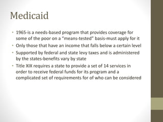 Medicaid
• 1965-is a needs-based program that provides coverage for
some of the poor on a “means-tested” basis-must apply ...