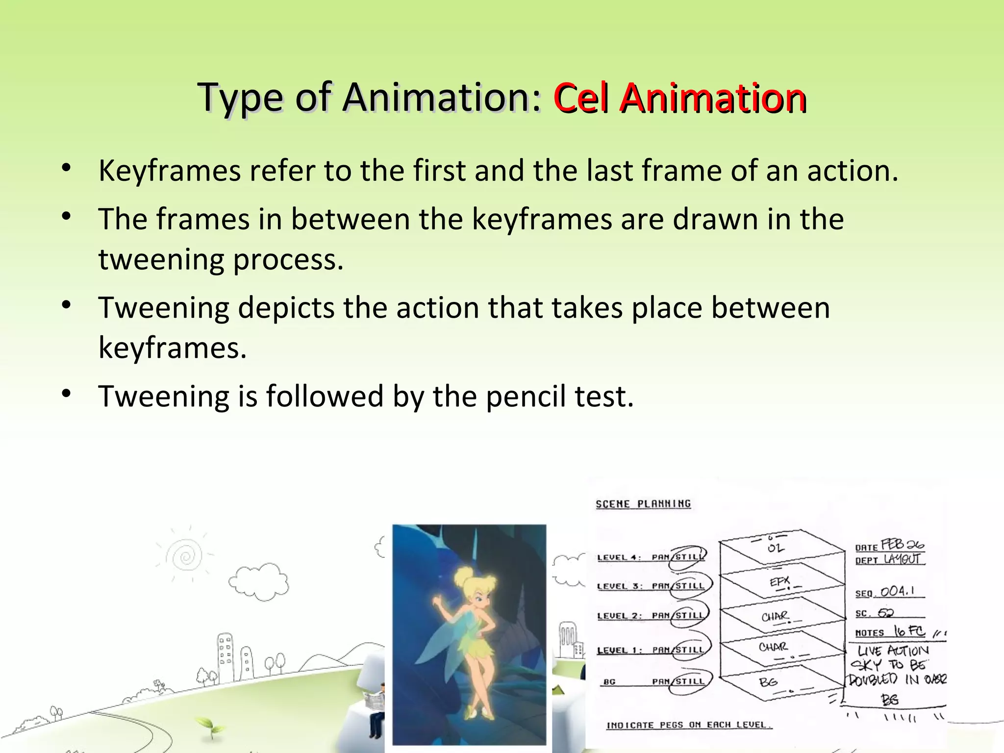 Type of Animation:Type of Animation: Cel AnimationCel Animation
• Keyframes refer to the first and the last frame of an action.
• The frames in between the keyframes are drawn in the
tweening process.
• Tweening depicts the action that takes place between
keyframes.
• Tweening is followed by the pencil test.
 
