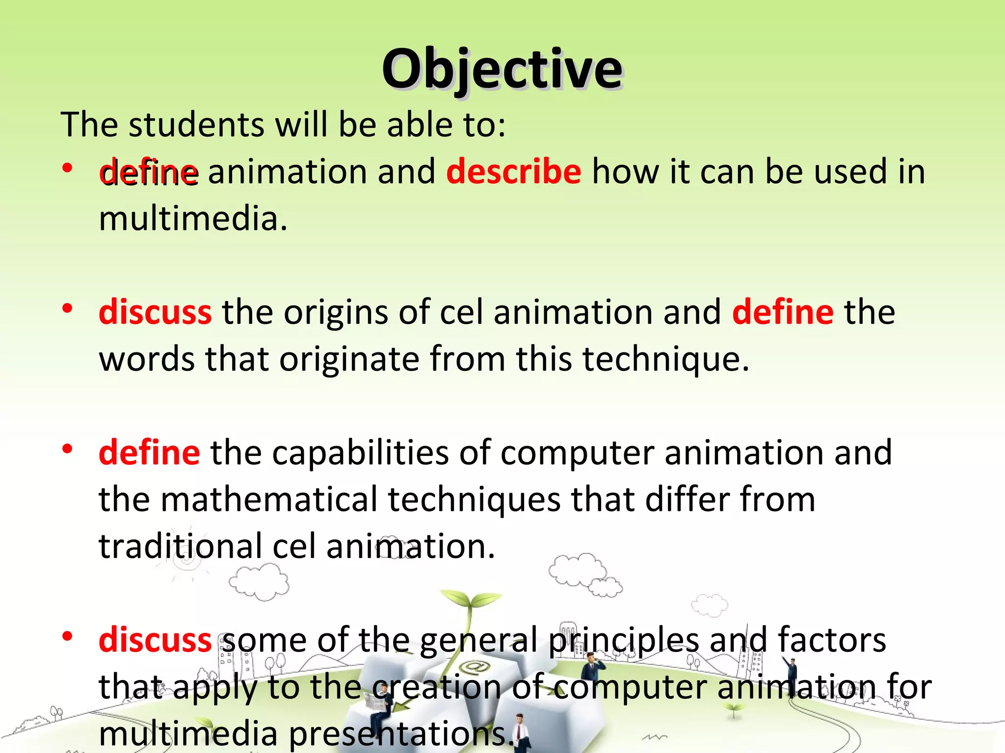 ObjectiveObjective
The students will be able to:
• definedefine animation and describe how it can be used in
multimedia.
• discuss the origins of cel animation and define the
words that originate from this technique.
• define the capabilities of computer animation and
the mathematical techniques that differ from
traditional cel animation.
• discuss some of the general principles and factors
that apply to the creation of computer animation for
multimedia presentations.
 