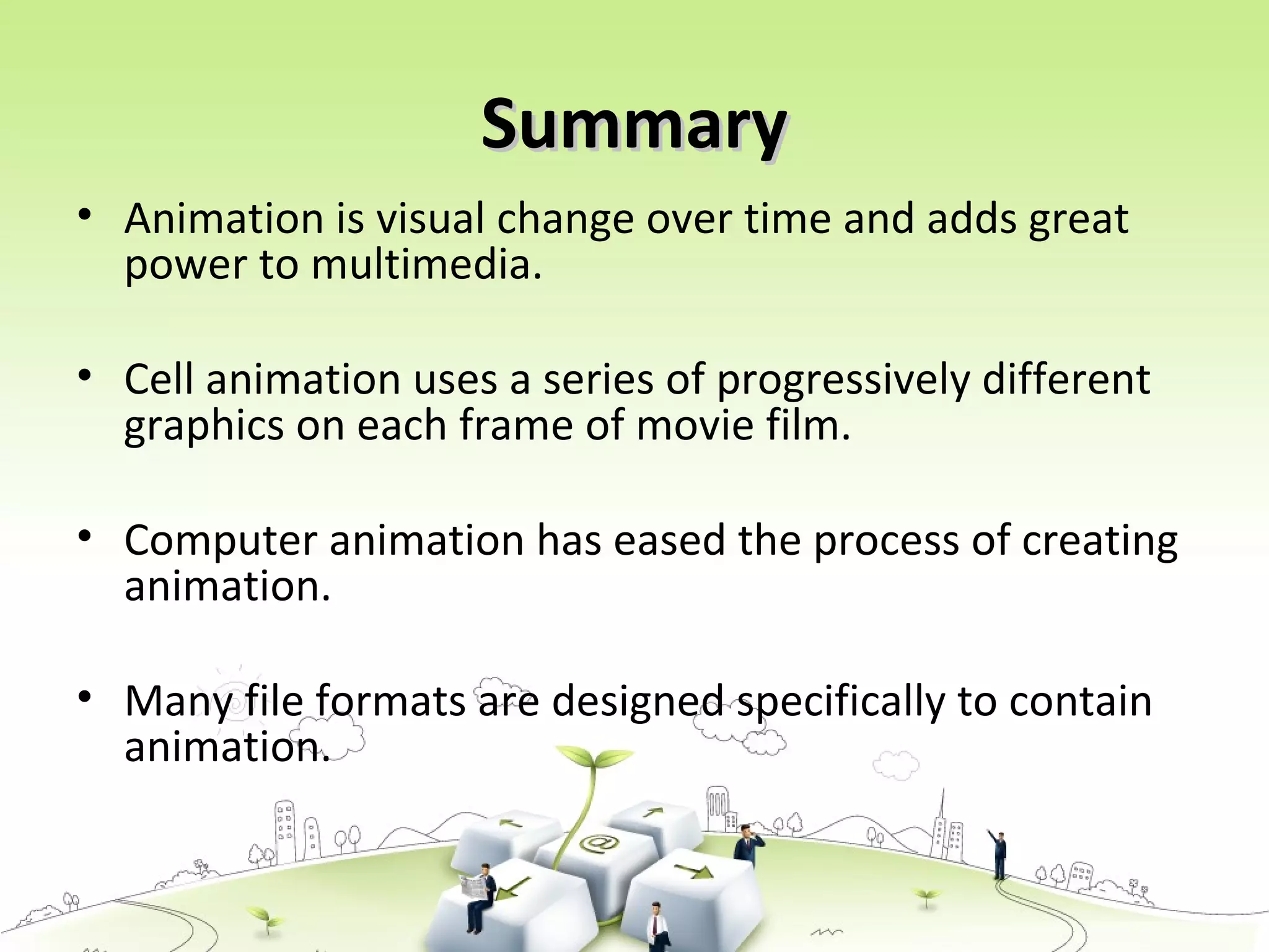 SummarySummary
• Animation is visual change over time and adds great
power to multimedia.
• Cell animation uses a series of progressively different
graphics on each frame of movie film.
• Computer animation has eased the process of creating
animation.
• Many file formats are designed specifically to contain
animation.
 