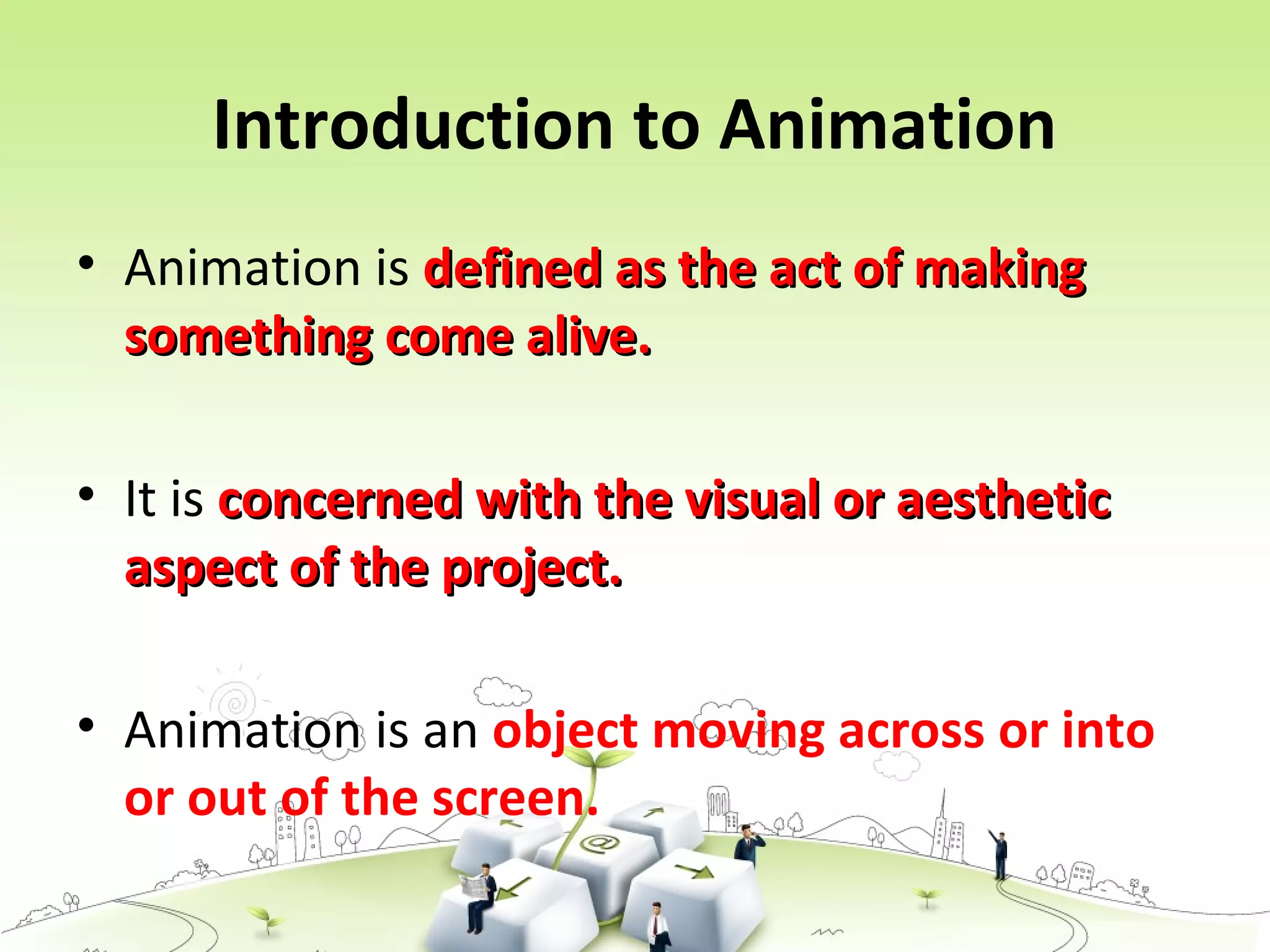 Introduction to Animation
• Animation is defined as the act of makingdefined as the act of making
something come alive.something come alive.
• It is concerned with the visual or aestheticconcerned with the visual or aesthetic
aspect of the project.aspect of the project.
• Animation is an object moving across or into
or out of the screen.
 