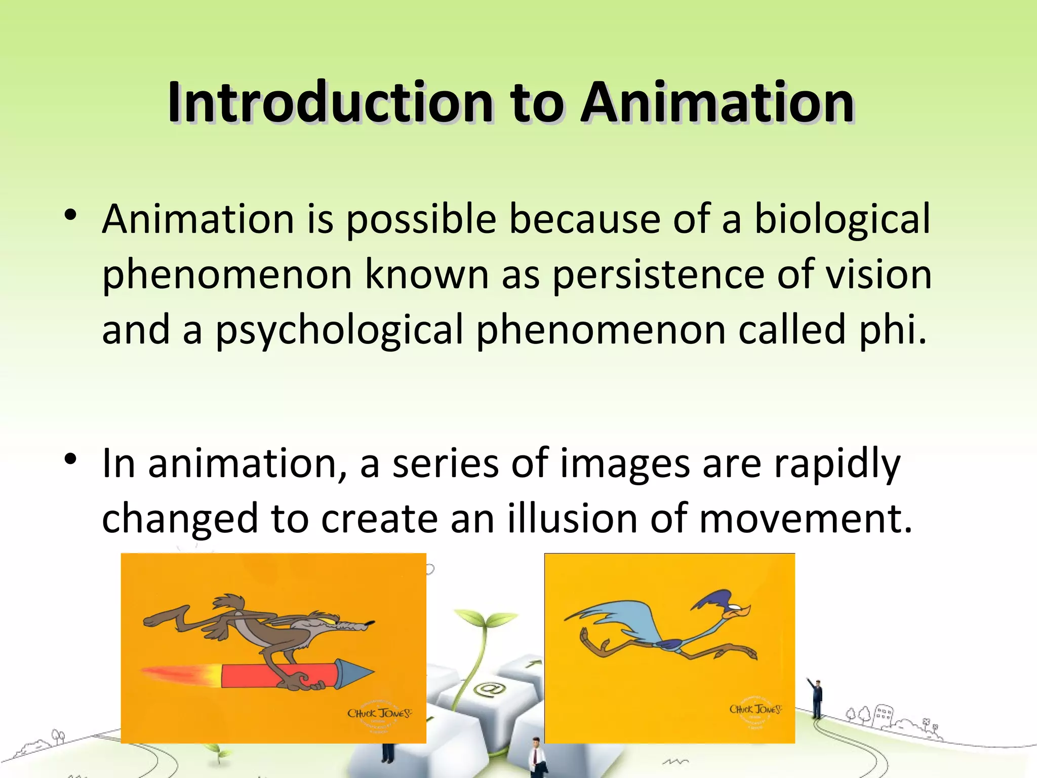 Introduction to AnimationIntroduction to Animation
• Animation is possible because of a biological
phenomenon known as persistence of vision
and a psychological phenomenon called phi.
• In animation, a series of images are rapidly
changed to create an illusion of movement.
 