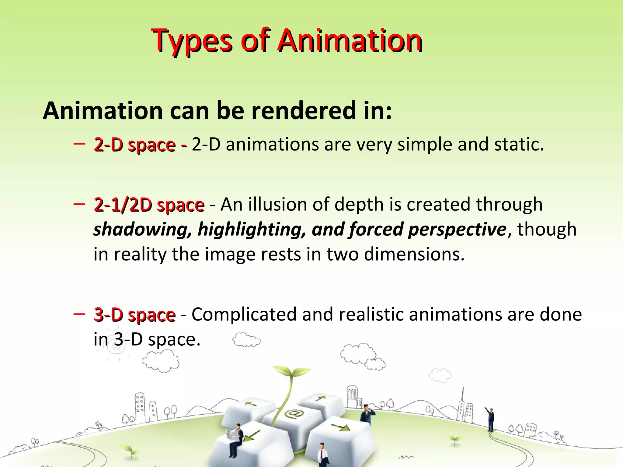 Types of AnimationTypes of Animation
Animation can be rendered in:
– 2-D space -2-D space - 2-D animations are very simple and static.
– 2-1/2D space2-1/2D space - An illusion of depth is created through
shadowing, highlighting, and forced perspective, though
in reality the image rests in two dimensions.
– 3-D space3-D space - Complicated and realistic animations are done
in 3-D space.
 