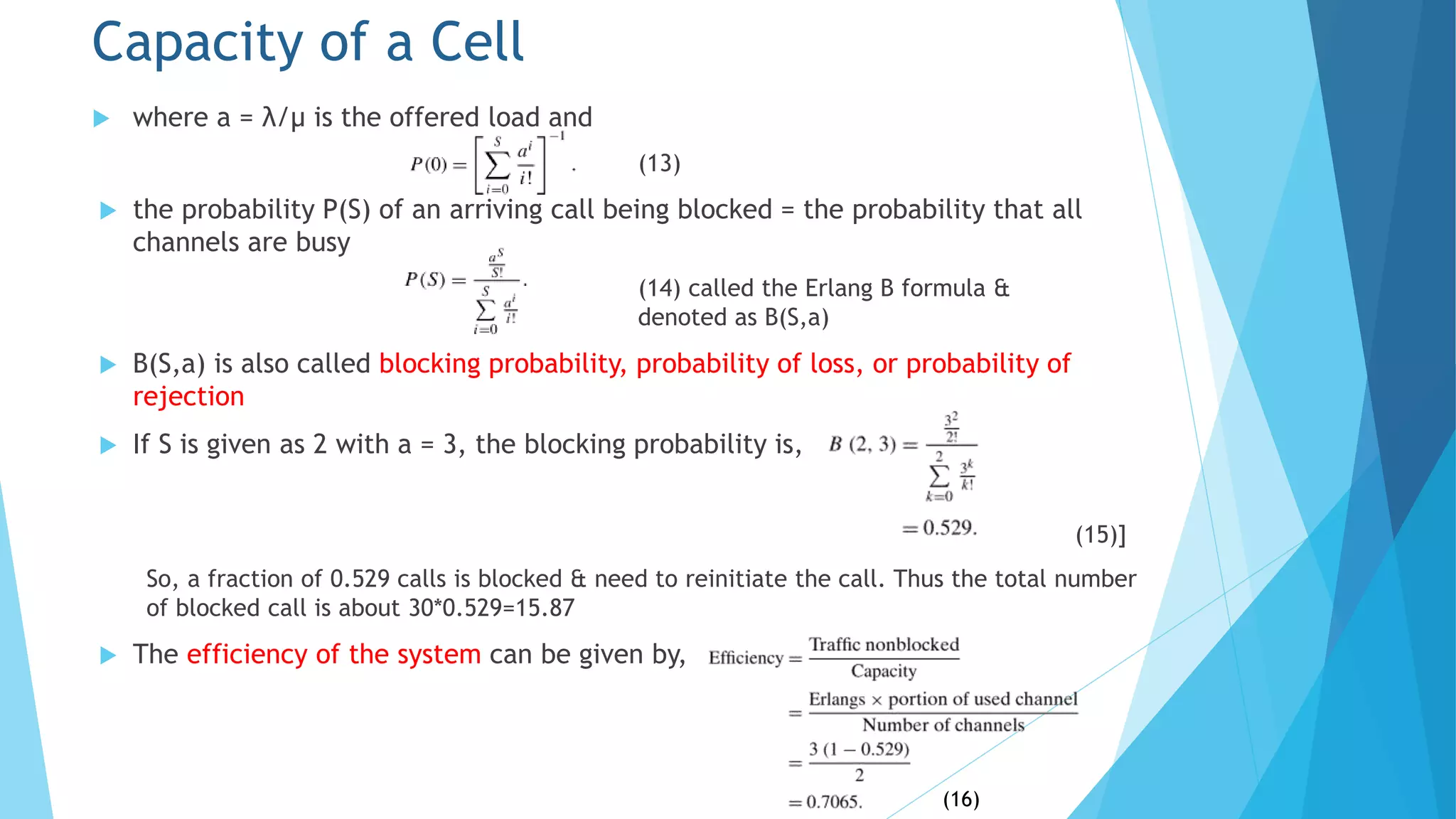  where a = λ/μ is the offered load and
(13)
 the probability P(S) of an arriving call being blocked = the probability that all
channels are busy
(14) called the Erlang B formula &
denoted as B(S,a)
 B(S,a) is also called blocking probability, probability of loss, or probability of
rejection
 If S is given as 2 with a = 3, the blocking probability is,
(15)]
So, a fraction of 0.529 calls is blocked & need to reinitiate the call. Thus the total number
of blocked call is about 30*0.529=15.87
 The efficiency of the system can be given by,
Capacity of a Cell
(16)
 
