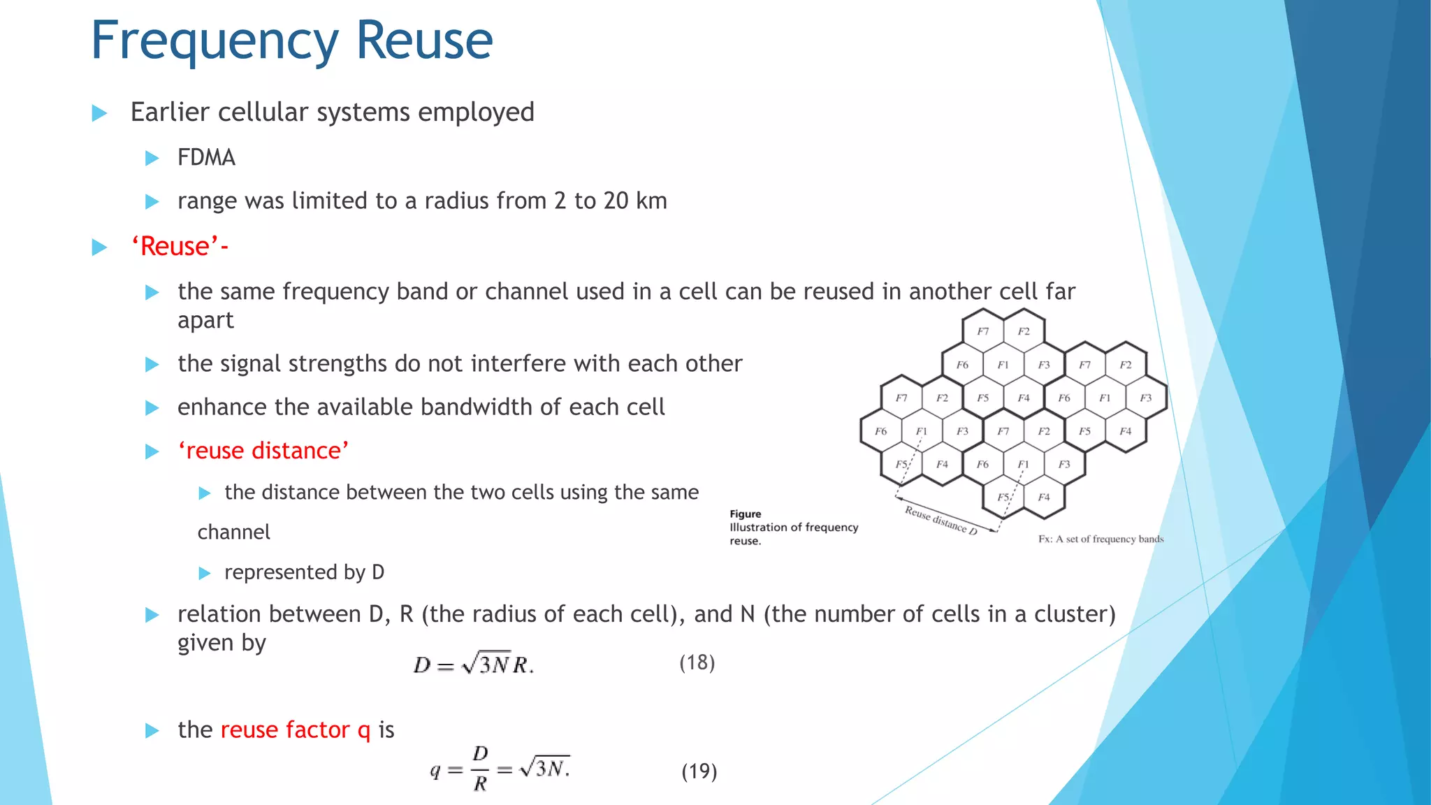 Frequency Reuse
 Earlier cellular systems employed
 FDMA
 range was limited to a radius from 2 to 20 km
 ‘Reuse’-
 the same frequency band or channel used in a cell can be reused in another cell far
apart
 the signal strengths do not interfere with each other
 enhance the available bandwidth of each cell
 ‘reuse distance’
 the distance between the two cells using the same
channel
 represented by D
 relation between D, R (the radius of each cell), and N (the number of cells in a cluster)
given by
 the reuse factor q is
(19)
(18)
 