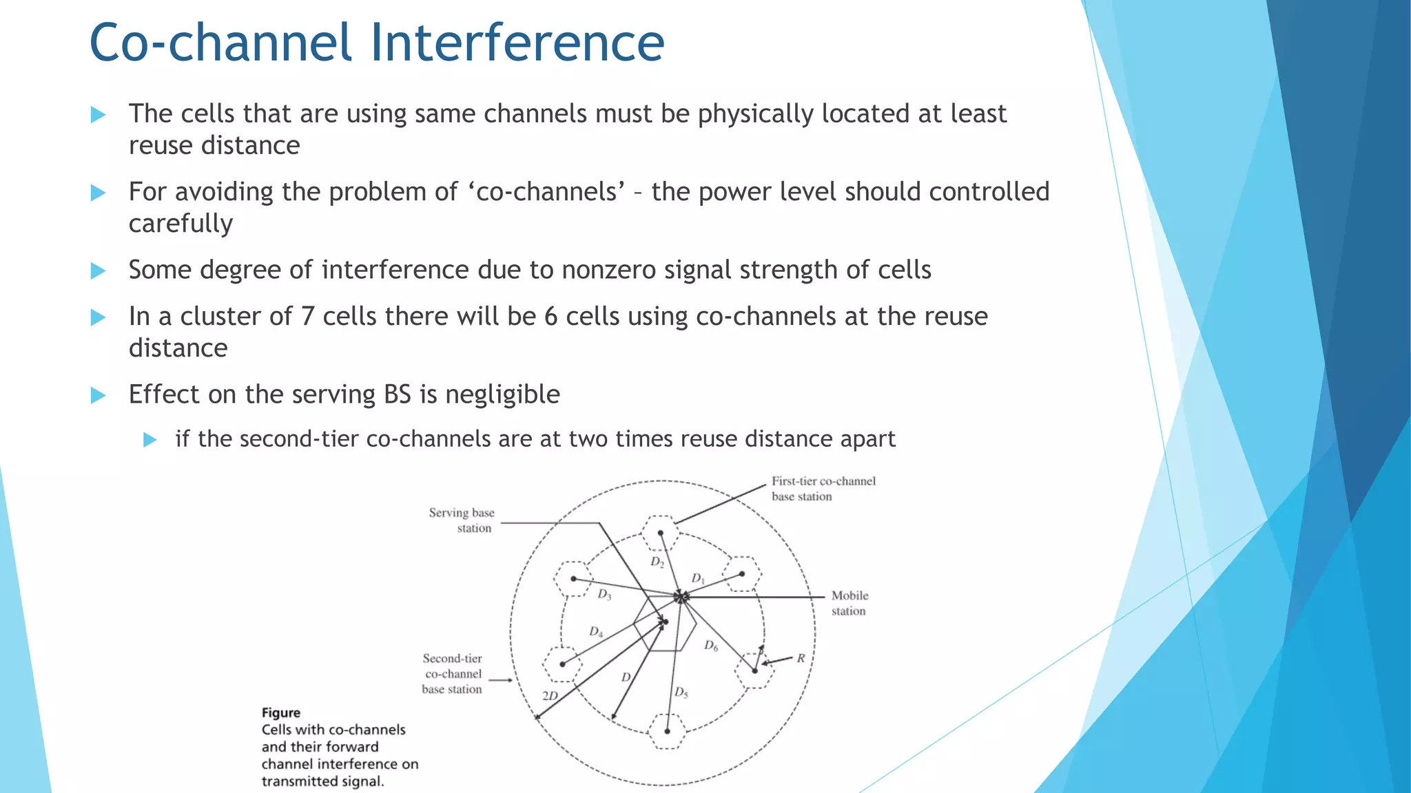 Co-channel Interference
 The cells that are using same channels must be physically located at least
reuse distance
 For avoiding the problem of ‘co-channels’ – the power level should controlled
carefully
 Some degree of interference due to nonzero signal strength of cells
 In a cluster of 7 cells there will be 6 cells using co-channels at the reuse
distance
 Effect on the serving BS is negligible
 if the second-tier co-channels are at two times reuse distance apart
 