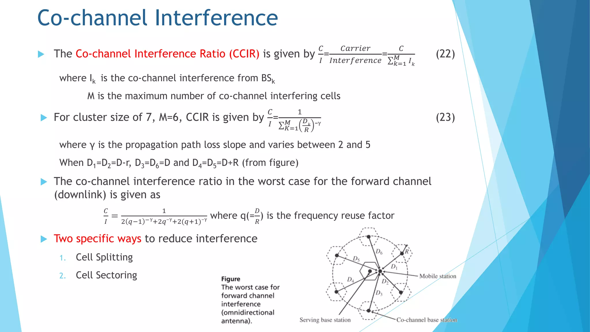  The Co-channel Interference Ratio (CCIR) is given by
𝐶
𝐼
=
𝐶𝑎𝑟𝑟𝑖𝑒𝑟
𝐼𝑛𝑡𝑒𝑟𝑓𝑒𝑟𝑒𝑛𝑐𝑒
=
𝐶
𝑘=1
𝑀 𝐼 𝑘
(22)
where Ik is the co-channel interference from BSk
M is the maximum number of co-channel interfering cells
 For cluster size of 7, M=6, CCIR is given by
𝐶
𝐼
=
1
𝐾=1
𝑀 𝐷 𝑘
𝑅
⁻γ
(23)
where γ is the propagation path loss slope and varies between 2 and 5
When D1=D2=D-r, D3=D6=D and D4=D5=D+R (from figure)
 The co-channel interference ratio in the worst case for the forward channel
(downlink) is given as
𝐶
𝐼
=
1
2 𝑞−1 −γ
+2𝑞⁻γ
+2(𝑞+1)⁻γ where q(=
𝐷
𝑅
) is the frequency reuse factor
 Two specific ways to reduce interference
1. Cell Splitting
2. Cell Sectoring
Co-channel Interference
 