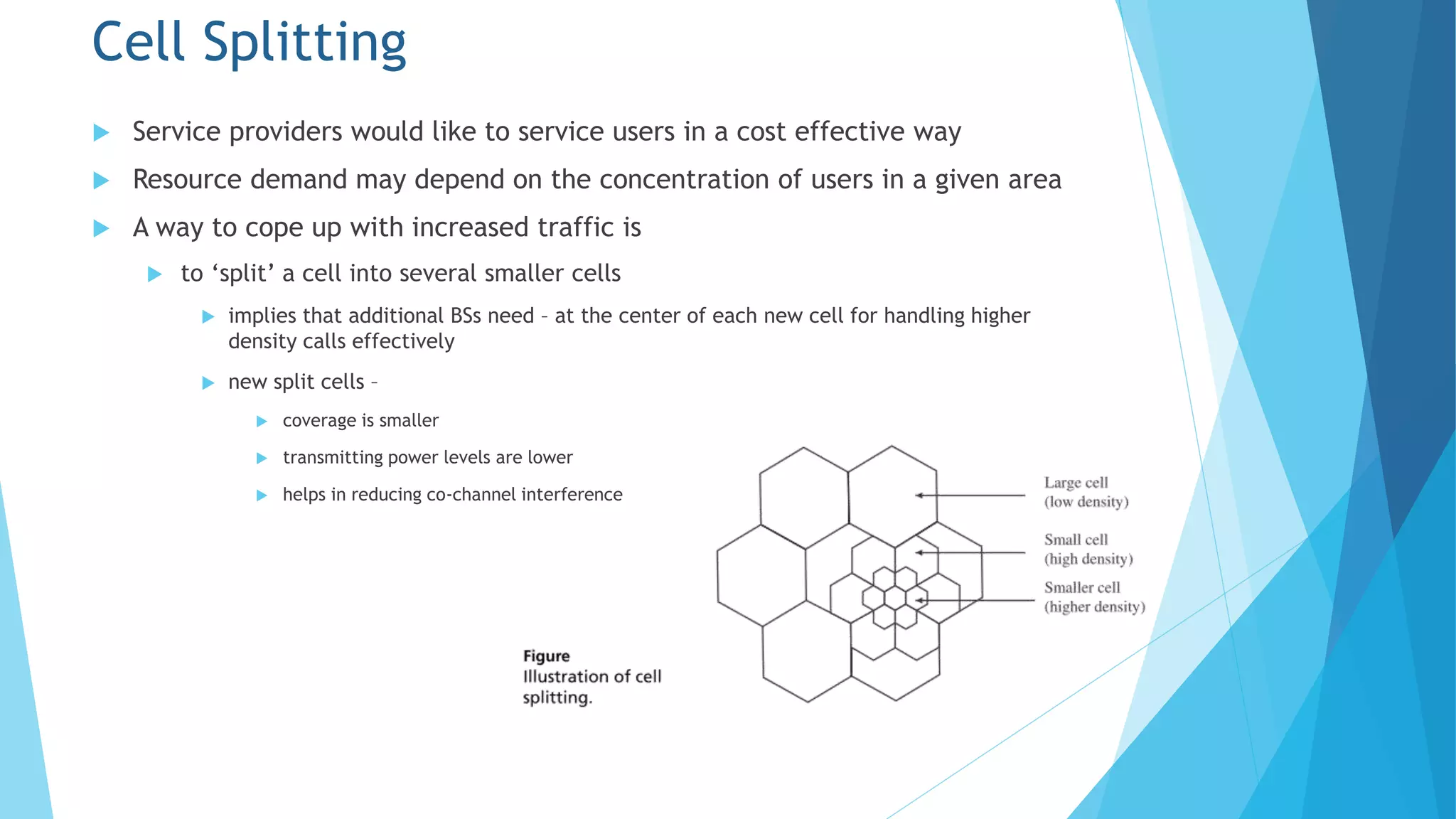 Cell Splitting
 Service providers would like to service users in a cost effective way
 Resource demand may depend on the concentration of users in a given area
 A way to cope up with increased traffic is
 to ‘split’ a cell into several smaller cells
 implies that additional BSs need – at the center of each new cell for handling higher
density calls effectively
 new split cells –
 coverage is smaller
 transmitting power levels are lower
 helps in reducing co-channel interference
 