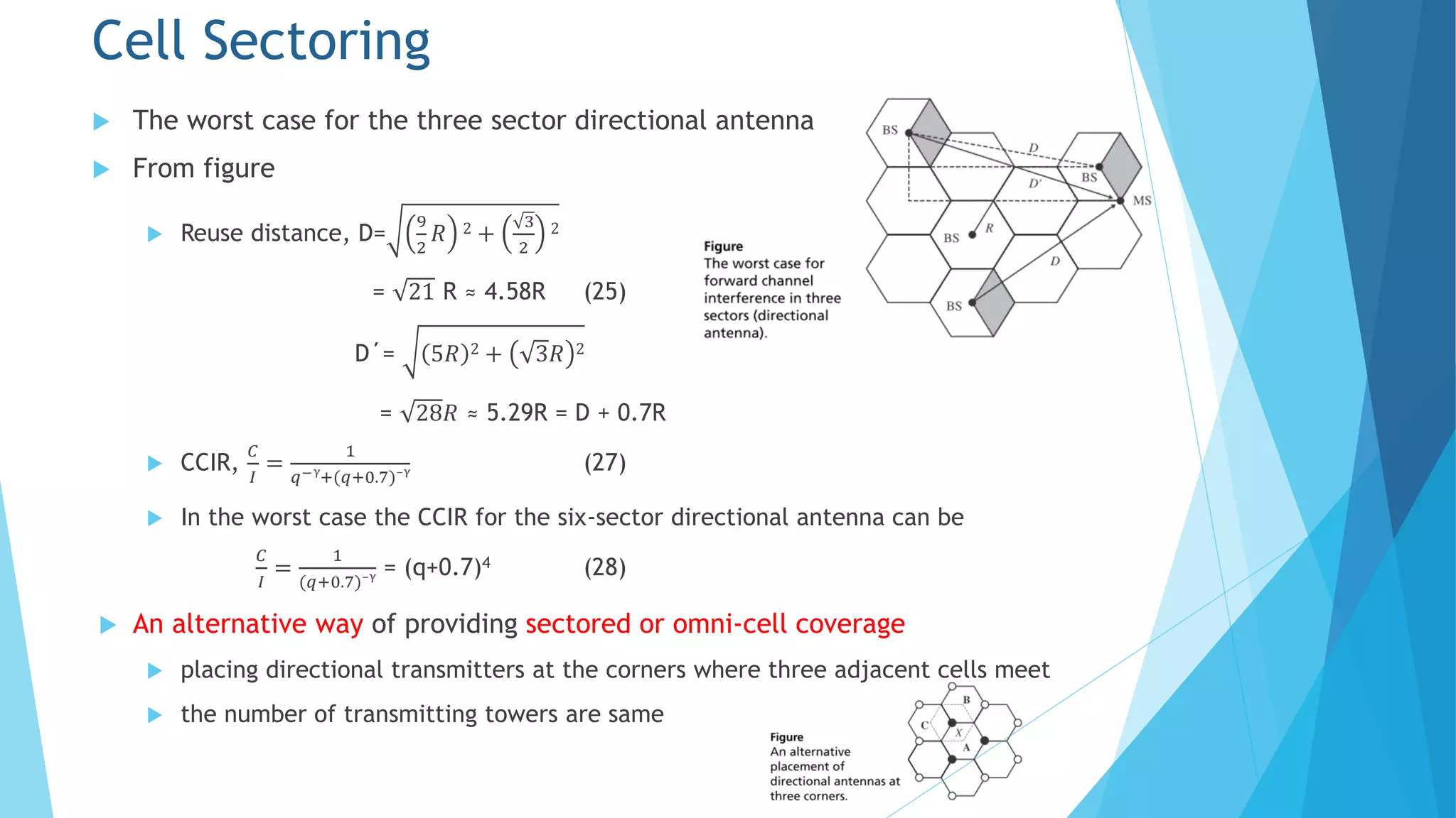  The worst case for the three sector directional antenna
 From figure
 Reuse distance, D=
9
2
𝑅 2 +
3
2
2
= 21 R ≈ 4.58R (25)
D΄= 5𝑅 2 + 3𝑅 2
= 28𝑅 ≈ 5.29R = D + 0.7R
 CCIR,
𝐶
𝐼
=
1
𝑞−γ
+(𝑞+0.7)⁻γ (27)
 In the worst case the CCIR for the six-sector directional antenna can be
𝐶
𝐼
=
1
(𝑞+0.7)⁻γ = (q+0.7)4 (28)
 An alternative way of providing sectored or omni-cell coverage
 placing directional transmitters at the corners where three adjacent cells meet
 the number of transmitting towers are same
Cell Sectoring
 