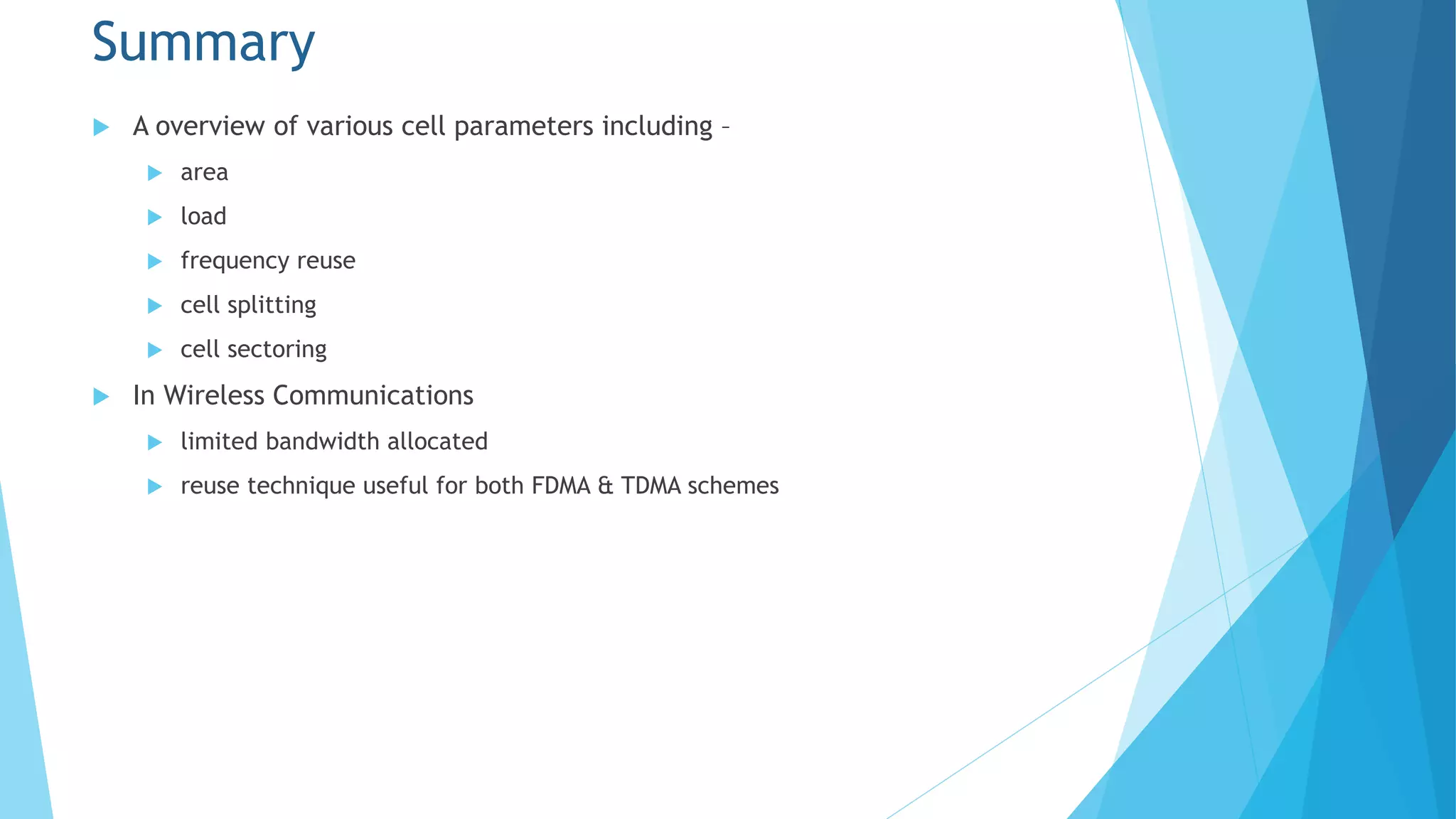 Summary
 A overview of various cell parameters including –
 area
 load
 frequency reuse
 cell splitting
 cell sectoring
 In Wireless Communications
 limited bandwidth allocated
 reuse technique useful for both FDMA & TDMA schemes
 