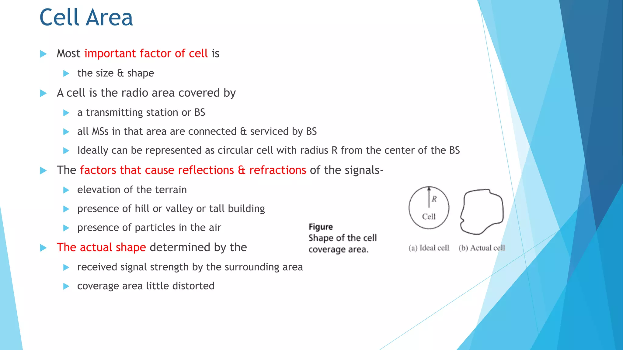 Cell Area
 Most important factor of cell is
 the size & shape
 A cell is the radio area covered by
 a transmitting station or BS
 all MSs in that area are connected & serviced by BS
 Ideally can be represented as circular cell with radius R from the center of the BS
 The factors that cause reflections & refractions of the signals-
 elevation of the terrain
 presence of hill or valley or tall building
 presence of particles in the air
 The actual shape determined by the
 received signal strength by the surrounding area
 coverage area little distorted
 