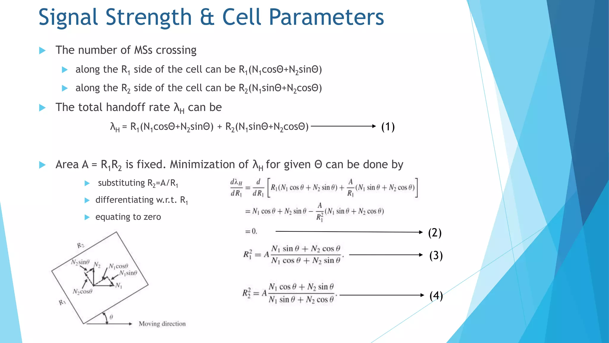  The number of MSs crossing
 along the R1 side of the cell can be R1(N1cosΘ+N2sinΘ)
 along the R2 side of the cell can be R2(N1sinΘ+N2cosΘ)
 The total handoff rate λH can be
λH = R1(N1cosΘ+N2sinΘ) + R2(N1sinΘ+N2cosΘ)
 Area A = R1R2 is fixed. Minimization of λH for given Θ can be done by
 substituting R2=A/R1
 differentiating w.r.t. R1
 equating to zero
Signal Strength & Cell Parameters
(2)
(3)
(4)
(1)
 