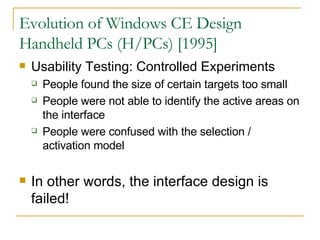 Evolution of Windows CE Design Handheld PCs (H/PCs) [1995] Usability Testing: Controlled Experiments People found the size of certain targets too small People were not able to identify the active areas on the interface People were confused with the selection / activation model In other words, the interface design is failed! 