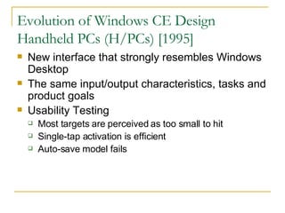 Evolution of Windows CE Design Handheld PCs (H/PCs) [1995] New interface that strongly resembles Windows Desktop The same input/output characteristics, tasks and product goals Usability Testing Most targets are perceived as too small to hit Single-tap activation is efficient Auto-save model fails 