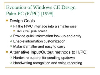 Evolution of Windows CE Design Palm PC (P/PC) [1998] Design Goals Fit the H/PC interface into a smaller size 320 x 240 pixel screen Provide quick information look-up and entry Enable information customization Make it smaller and easy to carry Alternative Input/Output methods to H/PC Hardware buttons for scrolling up/down Handwriting recognition and voice recording 