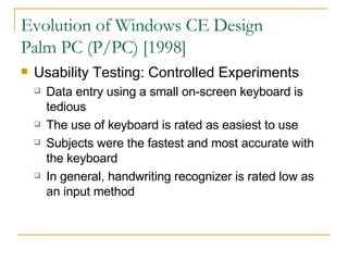 Evolution of Windows CE Design Palm PC (P/PC) [1998] Usability Testing: Controlled Experiments Data entry using a small on-screen keyboard is tedious The use of keyboard is rated as easiest to use Subjects were the fastest and most accurate with the keyboard In general, handwriting recognizer is rated low as an input method 