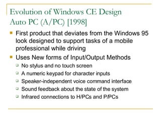 Evolution of Windows CE Design Auto PC (A/PC) [1998] First product that deviates from the Windows 95 look designed to support tasks of a mobile professional while driving Uses New forms of Input/Output Methods No stylus and no touch screen A numeric keypad for character inputs Speaker-independent voice command interface Sound feedback about the state of the system Infrared connections to H/PCs and P/PCs 