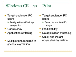 Windows CE  vs.  Palm Target audience: PC users Designed as a Desktop companion Consistency Application switching Multiple taps required to access information Target audience: PC users Does not emulate PC design Predictability No application switching Quick and instant access to information 