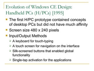 Evolution of Windows CE Design: Handheld PCs (H/PCs) [1995] The first H/PC prototype contained concepts of desktop PCs but did not have much affinity Screen size 480 x 240 pixels Input/Output Methods A keyboard for touch-typing A touch screen for navigation on the interface Silk-screened buttons that enabled global functionality Single-tap activation for the applications 