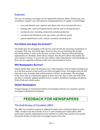 Expenses
The costs of running a newspaper can be separated by function. Many of these costs vary
according to a paper’s size, and represent varying proportions of a paper’s overall budget.
• news and editorial costs: reporters and editors who cover and report the news
• printing costs: such as newsprint and ink, and the costs of running the press
• mechanical costs: including composition and plate production
• circulation and distribution costs: gas, trucks, and delivery people
• general administrative costs: clerical, secretarial, accounting, etc.
Are Online and Apps the Answer?
The bright spots for newspapers in the last few years has ben the increasing of popularity of
newspaper Web sites and mobile apps. However, they are not translating into enough
advertising dollars to make up for the print version’s losses. Because online advertising
opportunities are abundant, online ads are cheaper, thus the print edition still supplies the
most industry revenues. It is yet to be seen whether online subscriptions will be profitable, as
there may be competition offering similar news and information for free.
Will Newspapers Survive?
Experts predict that some will and some won’t. Big companies with newspaper holdings may
be in the best position as their profits can offset newspaper losses. Newspapers that can find
innovative ways to market their mobile products will have an advantage. The newspaper
of the future may be a hybrid that appears in print only a few days a week, but with a Web
site that is constantly updated and delivered to a number of platforms including cell phones,
iPods, iPads and e-book readers.
Global Newspapers
Foreign language or international editions of newspapers fall into two categories: general
newspapers and financial newspapers.
FEEDBACK FOR NEWSPAPERS
The Audit Bureau of Circulation (ABC)
The ABC was created in response to inflated circulation rates claimed by papers in early
1900s. It audits some three-fourths of all U.S. and Canadian print media (about 2600
publications) and has implemented several methods to confirm that customers are actually
buying the number of copies that a newspaper reports it has sold.
IM5-11
 