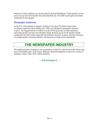 Reports on online audience size are provided by Nielsen/NetRatings. Traffic patterns on any
given site can also be tracked by the individual Web site. The ABC reports print and online
readership for newspapers.
Newspaper Audiences
In the U.S., total national newspaper circulation runs about 45 million copies daily.
Circulation totals have been sliding since 1990, even though the population continues
to grow. The biggest decline in readers is in the 18-44 age group, in urban audiences,
and among people who have not attended college. Reasons given for the decline include
competition for other media (especially the Internet), increases in prices, declines in literacy
of younger people, increased mobility, and increases in single person households.
THE NEWSPAPER INDUSTRY
The traditional print newspaper is not a great place to look for a job, however the online news
area will probably grow in the future. Reporters should be prepared to report for a variety of
platforms: audio, video, Web, mobile and print.
-- End of Chapter 5 --
IM5-12
 