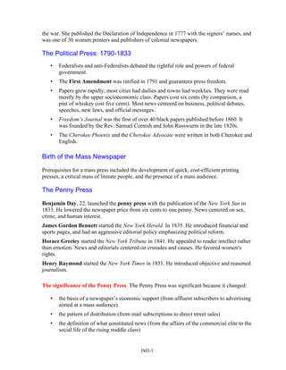 the war. She published the Declaration of Independence in 1777 with the signers’ names, and
was one of 30 women printers and publishers of colonial newspapers.
The Political Press: 1790-1833
• Federalists and anti-Federalists debated the rightful role and powers of federal
government.
• The First Amendment was ratified in 1791 and guarantees press freedom.
• Papers grew rapidly; most cities had dailies and towns had weeklies. They were read
mostly by the upper socioeconomic class. Papers cost six cents (by comparison, a
pint of whiskey cost five cents). Most news centered on business, political debates,
speeches, new laws, and official messages.
• Freedom’s Journal was the first of over 40 black papers published before 1860. It
was founded by the Rev. Samuel Cornish and John Russwurm in the late 1820s.
• The Cherokee Phoenix and the Cherokee Advocate were written in both Cherokee and
English.
Birth of the Mass Newspaper
Prerequisites for a mass press included the development of quick, cost-efficient printing
presses, a critical mass of literate people, and the presence of a mass audience.
The Penny Press
Benjamin Day, 22, launched the penny press with the publication of the New York Sun in
1833. He lowered the newspaper price from six cents to one penny. News centered on sex,
crime, and human interest.
James Gordon Bennett started the New York Herald. In 1835. He introduced financial and
sports pages, and had an aggressive editorial policy emphasizing political reform.
Horace Greeley started the New York Tribune in 1841. He appealed to reader intellect rather
than emotion. News and editorials centered on crusades and causes. He favored women's
rights.
Henry Raymond started the New York Times in 1851. He introduced objective and reasoned
journalism.
The significance of the Penny Press. The Penny Press was significant because it changed:
• the basis of a newspaper’s economic support (from affluent subscribers to advertising
aimed at a mass audience)
• the pattern of distribution (from mail subscriptions to direct street sales)
• the definition of what constituted news (from the affairs of the commercial elite to the
social life of the rising middle class)
IM5-3
 