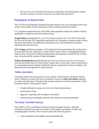 • the way news was collected (news became a commodity and anything that could get
the news out faster was tried. Fresh news was better than stale news)
Newspapers as Big Business
The Civil War and telegraphic dispatches brought changes to the way newspaper stories were
written. Most notably was the introduction of the inverted pyramid story format.
U.S. population doubled between 1870-1900; urban population tripled; the number of dailies
quadrupled; circulations showed fivefold increases.
Joseph Pulitzer published the St. Louis Post Dispatch and the New York World. He aimed
the World at the large NYC population, particularly new immigrants, stressing simple writing
and many illustrations. He emphasized reporting accuracy and introduced investigative
reporting and social advocacy.
E.W. Scripps published newspapers in Cleveland and Cincinnati aimed at the working class.
He promoted concisely edited news, mostly for blue collar workers, and highlighted human
interest stories. He practiced editorial independence and frequently crusaded for the working
class. He pioneered the concept of chain newspapers.
William Randolph Hearst published the San Francisco Examiner and New York Journal,
and was the real-life basis for Orson Welles’ famous film, Citizen Kane. Hearst relied heavily
on sensationalized stories dealing with death, dishonor, and disaster to boost circulation, and
promoted stories that appealed to reader emotion.
Yellow Journalism
Circulation battles led to increased use of sex, murder, self-promotion, and human-interest
stories. Whatever its faults, this style of journalism, known as yellow journalism, appealed
to readers and sold papers. Though not the proudest moment in American journalism, yellow
journalism did have some positive results:
• brought enthusiasm, energy, and verve into American journalism
• professional writing
• aggressive reporting, and investigative journalism
• pioneered layout and display elements that characterize modern journalism
The Early Twentieth Century
From 1900 to 1920, consolidation characterized the newspaper business. Although
circulation and profits increased, the number of daily papers and number of cities with
competing papers declined. This was due in part to the following factors:
• costs of equipment and supplies increased dramatically
IM5-4
 