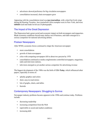 • advertisers showed preference for big circulation newspapers
• consolidation increased, chain newspapers grew
Appearing with the consolidation trend was jazz journalism, with a short but lively reign
during the Roaring Twenties. Jazz journalism's best examples were in New York, and were
tabloid sized and made lavish use of photographs.
The Impact of the Great Depression
The Depression had a great social and economic impact on both newspapers and magazines.
Bleak economic conditions forced many dailies out of business, and radio emerged as a
serious competitor for national advertising dollars.
Postwar Newspapers
After WWII, economic forces continued to shape the American newspaper:
• more consolidation
• growth of chain newspapers
• cities with competing newspapers fell to about two percent by 1970
• consolidation continued as media conglomerates controlled newspapers, magazines,
radio and television stations.
• television emerged as yet another serious competitor for advertising revenue
The biggest development of the 1980s was the birth of USA Today, which influenced other
papers, especially in terms of:
• splashy graphics and colors
• short, easy-to-read stories
• lots of graphs, charts, and tables
• factoids
Contemporary Newspapers: Struggling to Survive
Newspaper industry problems became apparent in the 1990s and continue today. Problems
include:
• decreasing readership
• increasing competition from the Web
• rapid shifts in social and market conditions
• increasing debt
IM5-5
 