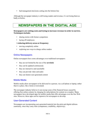 • bad management decisions cutting into the bottom line
Although the newspaper industry is still losing readers and revenue, it’s not losing them as
badly as before.
NEWSPAPERS IN THE DIGITAL AGE
Newspapers are cutting costs and trying to increase revenue in order to survive.
Techniques include:
• sharing stories with former competitors
• laying off employees
• reducing delivery areas or frequency
• moving completely online
• exploring new ways to charge online readers
Online Newspapers
Online newspapers have some advantages over traditional newspapers:
• they are not limited by the size of the newshole
• they can be updated continuously
• they are interactive and searchable
• they can provide video and audio
• they can feature user-generated content
Mobile Media
Mobile media allow newspapers to be delivered to a person, via a cell phone or laptop, rather
than to a place, like a home or newsstand.
The newspaper industry believes it can recoup some of the financial losses caused by
offering free online content, by charging for subscriptions for content on e-readers. Many
newspapers have developed apps for mobile media that offer advantages over the free Web
sites. However, these apps can be expensive for newspapers to develop.
User-Generated Content
Newspapers are incorporating user-generated material into the print and digital editions
cautiously, since they carry risks (competence, credibility, objectivity).
IM5-6
 