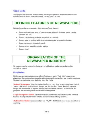 Social Media
Newspapers now realize it is an economic advantage to promote themselves and/or offer
content on social media such as Facebook, Twitter, and YouTube.
DEFINING FEATURES OF NEWSPAPERS
Both online and print newspapers share some defining features:
• they contain a diverse array of content (news, editorials, features, sports, comics,
columns, ads, etc.)
• they are conveniently packaged (organized by content)
• they are local (a medium with the resources to report neighborhood news)
• they serve as major historical records
• they perform a watchdog role for society
• they are timely
ORGANIZATION OF THE
NEWSPAPER INDUSTRY
Newspapers can be grouped by frequency of publication, market size and appeal to
specialized groups.
Print Dailies
Dailies are newspapers that appear at least five times a week. Their chief concerns are
circulation, the number of copies delivered to newsstands, subscribers and vending machines.
National circulation has been declining since the 1960s.
National Newspapers. Aimed at national audiences, only three are operating in the United
States: USA Today, the Wall Street Journal and the New York Times. Satellites transmit
images and information to regional printing and distribution centers. Circulation for this
group has not declined quite as much as in other segments.
Large Metropolitan Dailies. (population 500,000 or more) Circulation declines continue
because of competition from the Internet and a loss of advertising revenue.
Medium-Sized Dailies (circulation between 100,000 – 500,000) In most cases, circulation is
declining.
IM5-7
 
