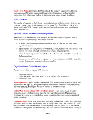 Small Town Dailies (circulation 100,000 or less) This category is generally not losing
audiences as quickly as the medium and large metropolitan dailies, as they have less
competition from other media outlets. In fact, some have gained modest circulation.
Print Weeklies
The number of weeklies in the U.S. has remained relatively stable (about 6,500) for the last
10 years. However, the circulation totals have increased from 29 million in 1970 to more
than 45 million in 2009. However, rising production costs have made weekly publishers
more cost-conscious.
Special-Service and Minority Newspapers
Special service newspapers are those aimed at well-defined audience segments, such as
ethnic groups, foreign languages and college students.
• African-American press reached a circulation peak in 1960 and has since seen a
significant decline
• Spanish press has been growing over the last 20 years, but has seen some decline over
the last few years, although not as much as English-language papers
• other ethnic newspapers are published, such as those in Chinese and those targeted to
Polish-Americans
• there are about 1,800 college newspapers at 4-year institutions, with high readership
scores, though many are experiencing revenue loss
Organization of Online Newspapers
Three types of online newspaper Web sites are:
• news aggregators
• online Web sites associated with a local or national print newspaper
• online only sites
News aggregators. These sites take information from many sources and meld it into a new
presentation. One type (e.g. Google News) uses an automatic formula to scan publications;
the other type (e.g., Huffington Post) uses humans to select the stories.
Online Web sites associated with a print newspaper. Most online papers fit in this
model; the most visited newspaper Web sites have a print counterpart. Organizational
structures vary: some have a stand-alone online operation while others combine print and
online operations.
Online only sites. These have proliferated in the last couple of years. Many were started by
journalists who were laid off from their print newspaper jobs, others are remnants of a print
publication that went out of business, such as Seattlepi.com, the online site of the defunct
Seattle Post-Intelligencer. Most online-only sites focus on local community news. Finding a
IM5-8
 