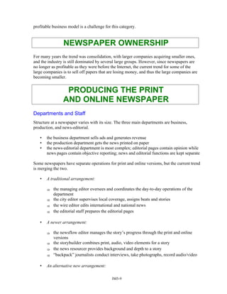 profitable business model is a challenge for this category.
NEWSPAPER OWNERSHIP
For many years the trend was consolidation, with larger companies acquiring smaller ones,
and the industry is still dominated by several large groups. However, since newspapers are
no longer as profitable as they were before the Internet, the current trend for some of the
large companies is to sell off papers that are losing money, and thus the large companies are
becoming smaller.
PRODUCING THE PRINT
AND ONLINE NEWSPAPER
Departments and Staff
Structure at a newspaper varies with its size. The three main departments are business,
production, and news-editorial.
• the business department sells ads and generates revenue
• the production department gets the news printed on paper
• the news-editorial department is most complex; editorial pages contain opinion while
news pages contain objective reporting; news and editorial functions are kept separate
Some newspapers have separate operations for print and online versions, but the current trend
is merging the two.
• A traditional arrangement:
⇒ the managing editor oversees and coordinates the day-to-day operations of the
department
⇒ the city editor supervises local coverage, assigns beats and stories
⇒ the wire editor edits international and national news
⇒ the editorial staff prepares the editorial pages
• A newer arrangement:
⇒ the newsflow editor manages the story’s progress through the print and online
versions
⇒ the storybuilder combines print, audio, video elements for a story
⇒ the news resourcer provides background and depth to a story
⇒ “backpack” journalists conduct interviews, take photographs, record audio/video
• An alternative new arrangement:
IM5-9
 