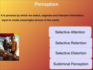 Perception
Selective Attention
Subliminal Perception
Selective Retention
Selective Distortion
It is process by which we select, organize and interpret information
input to create meaningful picture of the world.
 