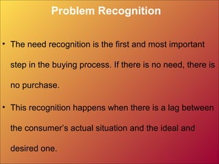 Problem Recognition
• The need recognition is the first and most important
step in the buying process. If there is no need, there is
no purchase.
• This recognition happens when there is a lag between
the consumer’s actual situation and the ideal and
desired one.
 