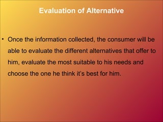 Evaluation of Alternative
• Once the information collected, the consumer will be
able to evaluate the different alternatives that offer to
him, evaluate the most suitable to his needs and
choose the one he think it’s best for him.
 