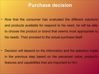 Purchase decision
• Now that the consumer has evaluated the different solutions
and products available for respond to his need, he will be able
to choose the product or brand that seems most appropriate to
his needs. Then proceed to the actual purchase itself.
• Decision will depend on the information and the selection made
in the previous step based on the perceived value, product’s
features and capabilities that are important to him.
 