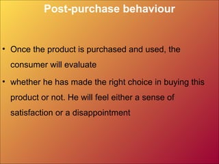 Post-purchase behaviour
• Once the product is purchased and used, the
consumer will evaluate
• whether he has made the right choice in buying this​​
product or not. He will feel either a sense of
satisfaction or a disappointment
 
