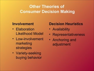 Other Theories of
Consumer Decision Making
Involvement
• Elaboration
Likelihood Model
• Low-involvement
marketing
strategies
• Variety-seeking
buying behavior
Decision Heuristics
• Availability
• Representativeness
• Anchoring and
adjustment
 
