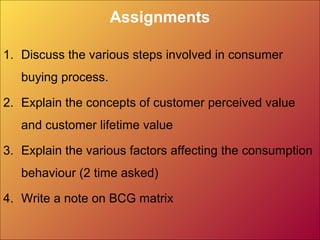 Assignments
1. Discuss the various steps involved in consumer
buying process.
2. Explain the concepts of customer perceived value
and customer lifetime value
3. Explain the various factors affecting the consumption
behaviour (2 time asked)
4. Write a note on BCG matrix
 