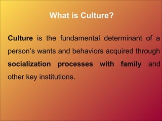 What is Culture?
Culture is the fundamental determinant of a
person’s wants and behaviors acquired through
socialization processes with family and
other key institutions.
 