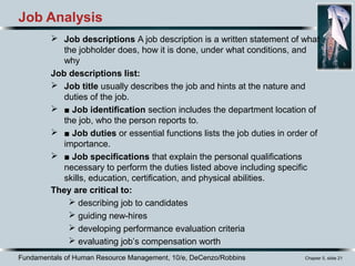 Fundamentals of Human Resource Management, 10/e, DeCenzo/Robbins Chapter 5, slide 21
 Job descriptions A job description is a written statement of what
the jobholder does, how it is done, under what conditions, and
why
Job descriptions list:
 Job title usually describes the job and hints at the nature and
duties of the job.
 ■ Job identification section includes the department location of
the job, who the person reports to.
 ■ Job duties or essential functions lists the job duties in order of
importance.
 ■ Job specifications that explain the personal qualifications
necessary to perform the duties listed above including specific
skills, education, certification, and physical abilities.
They are critical to:
 describing job to candidates
 guiding new-hires
 developing performance evaluation criteria
 evaluating job’s compensation worth
Job Analysis
 