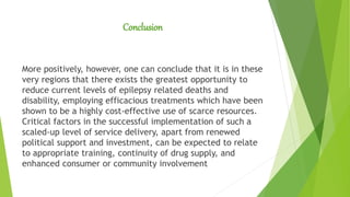 Conclusion
More positively, however, one can conclude that it is in these
very regions that there exists the greatest opportunity to
reduce current levels of epilepsy related deaths and
disability, employing efficacious treatments which have been
shown to be a highly cost-effective use of scarce resources.
Critical factors in the successful implementation of such a
scaled-up level of service delivery, apart from renewed
political support and investment, can be expected to relate
to appropriate training, continuity of drug supply, and
enhanced consumer or community involvement
 
