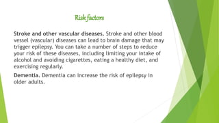 Risk factors
Stroke and other vascular diseases. Stroke and other blood
vessel (vascular) diseases can lead to brain damage that may
trigger epilepsy. You can take a number of steps to reduce
your risk of these diseases, including limiting your intake of
alcohol and avoiding cigarettes, eating a healthy diet, and
exercising regularly.
Dementia. Dementia can increase the risk of epilepsy in
older adults.
 