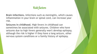 Risk factors
Brain infections. Infections such as meningitis, which causes
inflammation in your brain or spinal cord, can increase your
risk.
Seizures in childhood. High fevers in childhood can
sometimes be associated with seizures. Children who have
seizures due to high fevers generally won't develop epilepsy,
although the risk is higher if they have a long seizure, other
nervous system conditions or a family history of epilepsy.
 
