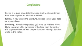 Complications
Having a seizure at certain times can lead to circumstances
that are dangerous to yourself or others.
Falling. If you fall during a seizure, you can injure your head
or break a bone.
Drowning. If you have epilepsy, you're 15 to 19 times more
likely to drown while swimming or bathing than the rest of
the population because of the possibility of having a seizure
while in the water.
 