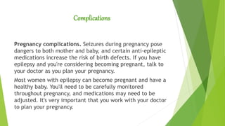 Complications
Pregnancy complications. Seizures during pregnancy pose
dangers to both mother and baby, and certain anti-epileptic
medications increase the risk of birth defects. If you have
epilepsy and you're considering becoming pregnant, talk to
your doctor as you plan your pregnancy.
Most women with epilepsy can become pregnant and have a
healthy baby. You'll need to be carefully monitored
throughout pregnancy, and medications may need to be
adjusted. It's very important that you work with your doctor
to plan your pregnancy.
 